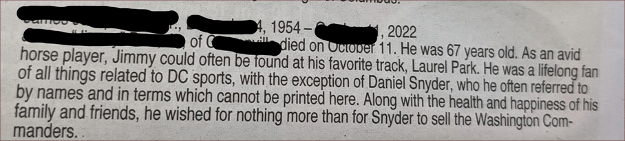 Jimmy ... was a lifelong fan of all things related to DC sports, with the exception of Daniel Snyder, who he often referred to by names and in terms that cannot be printed here. Along with the health and happiness of his family and friends, he wished for nothing more than for Snyder to sell the Washington Commanders